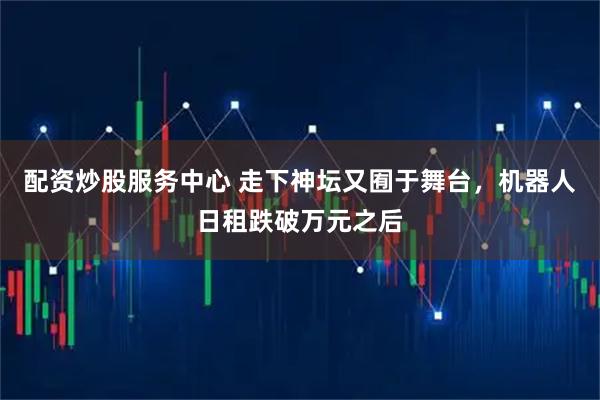 配资炒股服务中心 走下神坛又囿于舞台，机器人日租跌破万元之后