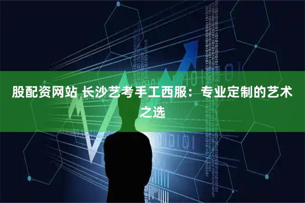 股配资网站 长沙艺考手工西服：专业定制的艺术之选