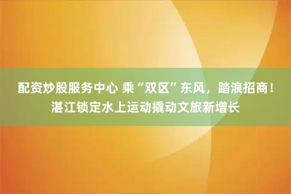 配资炒股服务中心 乘“双区”东风，踏浪招商！湛江锁定水上运动撬动文旅新增长