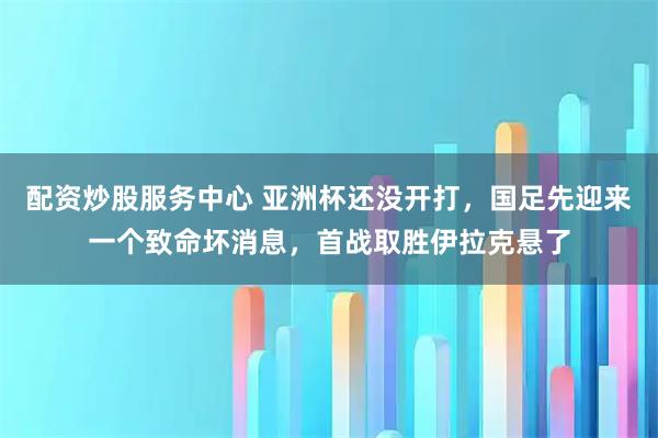 配资炒股服务中心 亚洲杯还没开打，国足先迎来一个致命坏消息，首战取胜伊拉克悬了