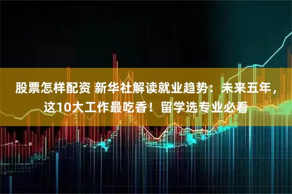 股票怎样配资 新华社解读就业趋势：未来五年，这10大工作最吃香！留学选专业必看