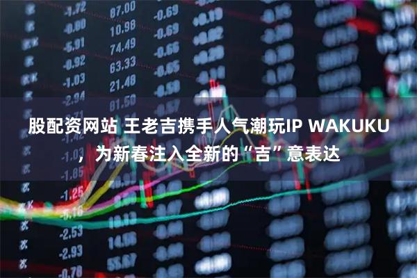 股配资网站 王老吉携手人气潮玩IP WAKUKU，为新春注入全新的“吉”意表达