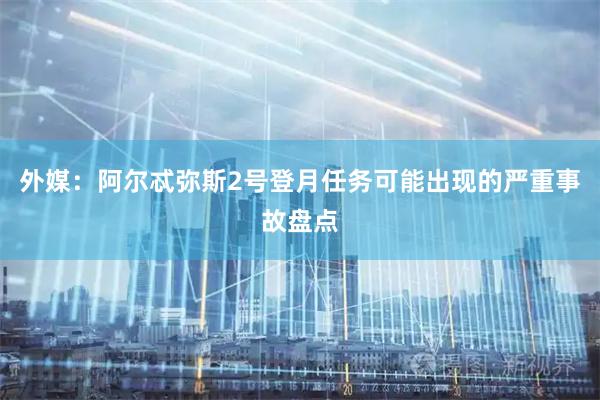外媒：阿尔忒弥斯2号登月任务可能出现的严重事故盘点